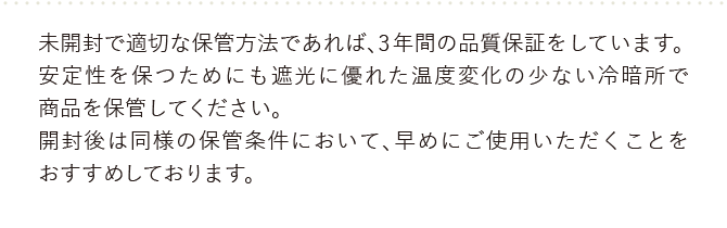 未開封で適切な保管方法であれば、３年間の品質保証をしています。安定性を保つためにも遮光に優れた温度変化の少ない冷暗所で製品を保管してください。