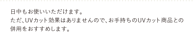 日中もお使いいただけます。お手持ちのUVカット商品との併用をおすすめします。